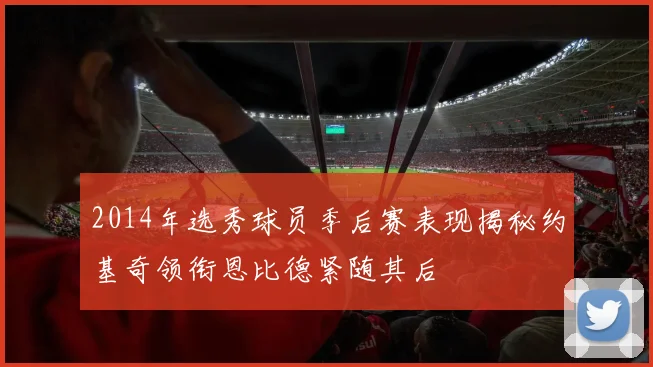 2014年选秀球员季后赛表现揭秘约基奇领衔恩比德紧随其后